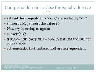 Comp should return false for equal value 1/2

—  set<int, less_equal<int> > s; // s is sorted by "<="
—  s.insert(10); //insert the value 10
—  Now try inserting 10 again:
—  s.insert(10);
—  !(10A<= 10B)&&!(10B<= 10A) //test 10Aand 10B for
    equivalence
—  set concludes that 10A and 10B are not equivalent




Uttam Gandhi, Software Developer
http://www.linkedin.com/pub/uttam-gandhi/21/7aa/24   Content last revised on 1/4/13
 