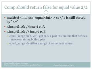 Comp should return false for equal value 2/2

—  multiset<int, less_equal<int> > s; // s is still sorted
    by "<="
—  s.insert(10); //insert 10A
—  s.insert(10); // insert 10B
   ¡  equal_range on it, we'll get back a pair of iterators that define a
       range containing both copies
   ¡  equal_range identifies a range of equivalent values




Uttam Gandhi, Software Developer
http://www.linkedin.com/pub/uttam-gandhi/21/7aa/24   Content last revised on 1/4/13
 