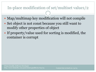In-place modification of set/multiset value1/2

—  Map/multimap key modification will not compile
—  Set object is not const because you still want to
    modify other properties of object
—  If property/value used for sorting is modified, the
    container is corrupt




Uttam Gandhi, Software Developer
http://www.linkedin.com/pub/uttam-gandhi/21/7aa/24   Content last revised on 1/4/13
 