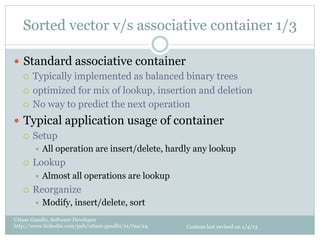 Sorted vector v/s associative container 1/3

—  Standard associative container
    ¡  Typically implemented as balanced binary trees

    ¡  optimized for mix of lookup, insertion and deletion

    ¡  No way to predict the next operation

—  Typical application usage of container
    ¡  Setup
         ÷  All   operation are insert/delete, hardly any lookup
   ¡    Lookup
         ÷  Almost    all operations are lookup
   ¡    Reorganize
         ÷  Modify,   insert/delete, sort
Uttam Gandhi, Software Developer
http://www.linkedin.com/pub/uttam-gandhi/21/7aa/24   Content last revised on 1/4/13
 
