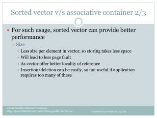 Sorted vector v/s associative container 2/3

—  For such usage, sorted vector can provide better
   performance
   ¡    Size
         ÷  Less size per element in vector, so storing takes less space
         ÷  Will lead to less page fault
         ÷  As vector offer better locality of reference
         ÷  Insertion/deletion can be costly, so not useful if application
             requires too many of these




Uttam Gandhi, Software Developer
http://www.linkedin.com/pub/uttam-gandhi/21/7aa/24   Content last revised on 1/4/13
 