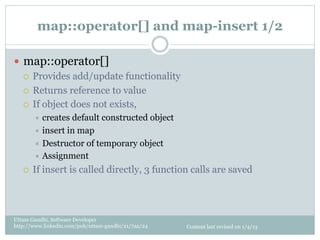 map::operator[] and map-insert 1/2

—  map::operator[]
    ¡  Provides add/update functionality

    ¡  Returns reference to value

    ¡  If object does not exists,
         ÷  creates default constructed object
         ÷  insert in map
         ÷  Destructor of temporary object
         ÷  Assignment

   ¡    If insert is called directly, 3 function calls are saved



Uttam Gandhi, Software Developer
http://www.linkedin.com/pub/uttam-gandhi/21/7aa/24   Content last revised on 1/4/13
 