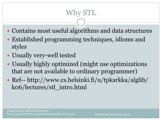 Why STL

—  Contains most useful algorithms and data structures
—  Established programming techniques, idioms and
    styles
—  Usually very-well tested
—  Usually highly optimized (might use optimizations
    that are not available to ordinary programmer)
—  Ref-- http://www.cs.helsinki.fi/u/tpkarkka/alglib/
    k06/lectures/stl_intro.html


Uttam Gandhi, Software Developer
http://www.linkedin.com/pub/uttam-gandhi/21/7aa/24   Content last revised on 1/4/13
 