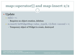 map::operator[] and map-insert 2/2

—  Update
    ¡  m[k] = v;
         ÷  Requires   no object creation, deletion
   ¡    m.insert( IntWidgetMap::value_type(k, v)).first->second = v;
         ÷  Temporary     object of Widget is create, destroyed




Uttam Gandhi, Software Developer
http://www.linkedin.com/pub/uttam-gandhi/21/7aa/24     Content last revised on 1/4/13
 