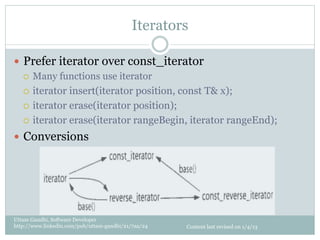 Iterators

—  Prefer iterator over const_iterator
    ¡  Many functions use iterator

    ¡  iterator insert(iterator position, const T& x);

    ¡  iterator erase(iterator position);

    ¡  iterator erase(iterator rangeBegin, iterator rangeEnd);

—  Conversions




Uttam Gandhi, Software Developer
http://www.linkedin.com/pub/uttam-gandhi/21/7aa/24   Content last revised on 1/4/13
 