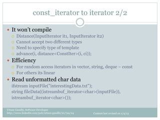 const_iterator to iterator 2/2

—  It won’t compile
   ¡    Distance(InputIterator it1, InputIterator it2)
   ¡    Cannot accept two different types
   ¡    Need to specify type of template
   ¡    advance(i, distance<ConstIter>(i, ci));
—  Efficiency
   ¡    For random access iterators in vector, string, deque – const
   ¡    For others its linear
—  Read unformatted char data
   ifstream inputFile("interestingData.txt");
   string fileData((istreambuf_iterator<char>(inputFile)),
   istreambuf_iterator<char>());

Uttam Gandhi, Software Developer
http://www.linkedin.com/pub/uttam-gandhi/21/7aa/24   Content last revised on 1/4/13
 