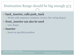 Destination Range should be big enough 3/3

—  back_inserter, calls push_back
    ¡  Works with sequence container (vector, list, string deque)

—  front_inserter can also be used
    ¡  List, deque

—  Inserter
    ¡  Insert at specified position




Uttam Gandhi, Software Developer
http://www.linkedin.com/pub/uttam-gandhi/21/7aa/24   Content last revised on 1/4/13
 