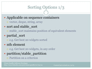 Sorting Options 1/3

—  Applicable on sequence containers
    ¡  vector, deque, string, array

—  sort and stable_sort
    ¡  stable_sort maintains position of equivalent elements

—  partial_sort
    ¡  e.g. Get best 20 widgets sorted

—  nth element
    ¡  e.g. Get best 20 widgets, in any order

—  partition/stable_partition
    ¡  Partition on a criterion

Uttam Gandhi, Software Developer
http://www.linkedin.com/pub/uttam-gandhi/21/7aa/24   Content last revised on 1/4/13
 