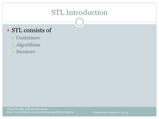 STL Intro duction

—  STL consists of
    ¡  Containers

    ¡  Algorithms

    ¡  Iterators




Uttam Gandhi, Software Developer
http://www.linkedin.com/pub/uttam-gandhi/21/7aa/24   Content last revised on 1/4/13
 