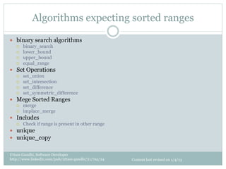 Algorithms expecting sorted ranges

—  binary search algorithms
   ¡    binary_search
   ¡    lower_bound
   ¡    upper_bound
   ¡    equal_range
—  Set Operations
   ¡    set_union
   ¡    set_intersection
   ¡    set_difference
   ¡    set_symmetric_difference
—  Mege Sorted Ranges
   ¡    merge
   ¡    implace_merge
—  Includes
   ¡    Check if range is present in other range
—  unique
—  unique_copy


Uttam Gandhi, Software Developer
http://www.linkedin.com/pub/uttam-gandhi/21/7aa/24   Content last revised on 1/4/13
 