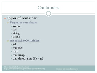 Containers

—  Types of container
    ¡  Sequence containers
         ÷  vector
         ÷  list
         ÷  string
         ÷  deque
   ¡    Associative Containers
         ÷  set
         ÷  multiset
         ÷  map
         ÷  multimap
         ÷  unordered_map         (C++ 11)

Uttam Gandhi, Software Developer
http://www.linkedin.com/pub/uttam-gandhi/21/7aa/24   Content last revised on 1/4/13
 