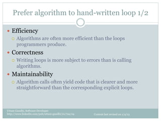Prefer algorithm to hand-written loop 1/2

—  Efficiency
    ¡  Algorithms are often more efficient than the loops
        programmers produce.
—  Correctness
    ¡  Writing loops is more subject to errors than is calling
        algorithms.
—  Maintainability
    ¡  Algorithm calls often yield code that is clearer and more
        straightforward than the corresponding explicit loops.



Uttam Gandhi, Software Developer
http://www.linkedin.com/pub/uttam-gandhi/21/7aa/24   Content last revised on 1/4/13
 