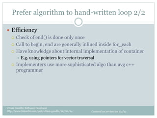 Prefer algorithm to hand-written loop 2/2

—  Efficiency
    ¡  Check of end() is done only once

    ¡  Call to begin, end are generally inlined inside for_each

    ¡  Have knowledge about internal implementation of container
         ÷  E.g.   using pointers for vector traversal
   ¡    Implementers use more sophisticated algo than avg c++
         programmer




Uttam Gandhi, Software Developer
http://www.linkedin.com/pub/uttam-gandhi/21/7aa/24   Content last revised on 1/4/13
 