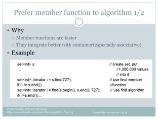 Prefer member function to algorithm 1/2

—  Why
    ¡  Member functions are faster

    ¡  They integrate better with container(especially associative)

—  Example




Uttam Gandhi, Software Developer
http://www.linkedin.com/pub/uttam-gandhi/21/7aa/24   Content last revised on 1/4/13
 