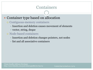 Containers

—  Container type based on allocation
    ¡  Contiguous-memory containers
         ÷  Insertion  and deletion causes movement of elements
         ÷  vector, string, deque

   ¡    Node-based containers
         ÷  Insertion  and deletion changes pointers, not nodes
         ÷  list and all associative containers




Uttam Gandhi, Software Developer
http://www.linkedin.com/pub/uttam-gandhi/21/7aa/24   Content last revised on 1/4/13
 