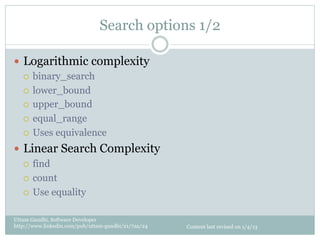 Search options 1/2

—  Logarithmic complexity
    ¡  binary_search

    ¡  lower_bound

    ¡  upper_bound

    ¡  equal_range

    ¡  Uses equivalence

—  Linear Search Complexity
    ¡  find

    ¡  count

    ¡  Use equality


Uttam Gandhi, Software Developer
http://www.linkedin.com/pub/uttam-gandhi/21/7aa/24   Content last revised on 1/4/13
 