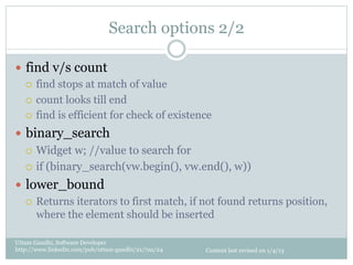 Search options 2/2

—  find v/s count
    ¡  find stops at match of value

    ¡  count looks till end

    ¡  find is efficient for check of existence

—  binary_search
    ¡  Widget w; //value to search for

    ¡  if (binary_search(vw.begin(), vw.end(), w))

—  lower_bound
    ¡  Returns iterators to first match, if not found returns position,
        where the element should be inserted

Uttam Gandhi, Software Developer
http://www.linkedin.com/pub/uttam-gandhi/21/7aa/24   Content last revised on 1/4/13
 