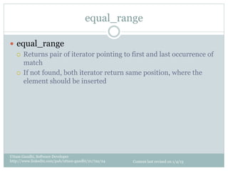 equal_range

—  equal_range
    ¡  Returns pair of iterator pointing to first and last occurrence of
        match
    ¡  If not found, both iterator return same position, where the
        element should be inserted




Uttam Gandhi, Software Developer
http://www.linkedin.com/pub/uttam-gandhi/21/7aa/24   Content last revised on 1/4/13
 