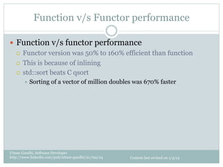 Function v/s Functor performance

—  Function v/s functor performance
    ¡  Functor version was 50% to 160% efficient than function

    ¡  This is because of inlining

    ¡  std::sort beats C qsort
       ÷  Sorting    of a vector of million doubles was 670% faster




Uttam Gandhi, Software Developer
http://www.linkedin.com/pub/uttam-gandhi/21/7aa/24   Content last revised on 1/4/13
 