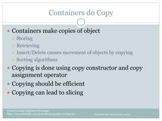 Containers do Copy

—  Containers make copies of object
    ¡  Storing

    ¡  Retrieving

    ¡  Insert/Delete causes movement of objects by copying

    ¡  Sorting algorithms

—  Copying is done using copy constructor and copy
    assignment operator
—  Copying should be efficient
—  Copying can lead to slicing


Uttam Gandhi, Software Developer
http://www.linkedin.com/pub/uttam-gandhi/21/7aa/24   Content last revised on 1/4/13
 