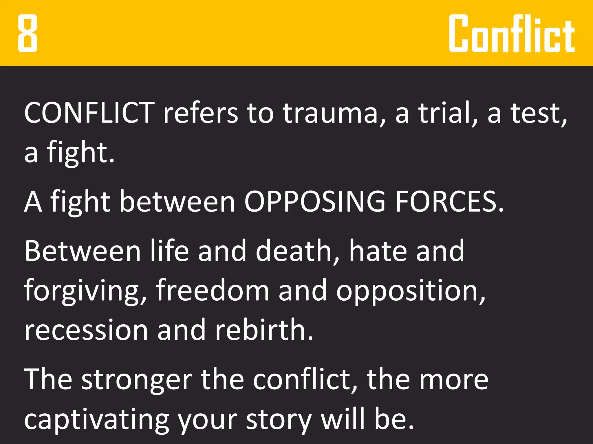 8 Conflict
CONFLICT refers to trauma, a trial, a test,
a fight.
A fight between OPPOSING FORCES.
Between life and death, hate and
forgiving, freedom and opposition,
recession and rebirth.
The stronger the conflict, the more
captivating your story will be.
 