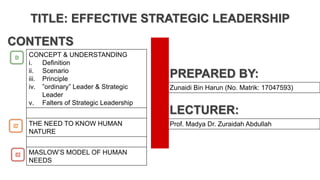 CONTENTS
01
02
03
CONCEPT & UNDERSTANDING
i. Definition
ii. Scenario
iii. Principle
iv. ”ordinary” Leader & Strategic
Leader
v. Falters of Strategic Leadership
THE NEED TO KNOW HUMAN
NATURE
MASLOW’S MODEL OF HUMAN
NEEDS
PREPARED BY:
Zunaidi Bin Harun (No. Matrik: 17047593)
LECTURER:
Prof. Madya Dr. Zuraidah Abdullah
TITLE: EFFECTIVE STRATEGIC LEADERSHIP
 