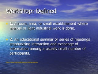 Workshop: Defined <ul><li>1.  A room, area, or small establishment where manual or light industrial work is done. </li></u...