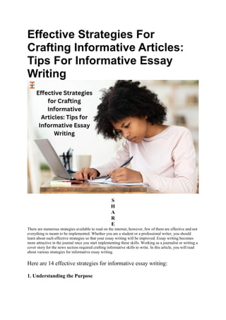 Effective Strategies For
Crafting Informative Articles:
Tips For Informative Essay
Writing
S
H
A
R
E
There are numerous strategies available to read on the internet, however, few of them are effective and not
everything is meant to be implemented. Whether you are a student or a professional writer, you should
learn about such effective strategies so that your essay writing will be improved. Essay writing becomes
more attractive in the journal once you start implementing these skills. Working as a journalist or writing a
cover story for the news section required crafting informative skills to write. In this article, you will read
about various strategies for informative essay writing.
Here are 14 effective strategies for informative essay writing:
1. Understanding the Purpose
 