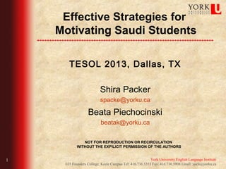Effective Strategies for
    Motivating Arabic Students

         TESOL 2013, Dallas, TX

                            Shira Packer
                            spacke@yorku.ca

                     Beata Piechocinski
                            beatak@yorku.ca


                 NOT FOR REPRODUCTION OR RECIRCULATION
              WITHOUT THE EXPILICIT PERMISSION OF THE AUTHORS


1                                                          York University English Language Institute
       035 Founders College, Keele Campus Tel: 416.736.5353 Fax: 416.736.5908 Email: yueli@yorku.ca
 