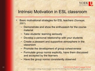 Intrinsic Motivation in ESL classroom
     • Basic motivational strategies for ESL teachers (Dorneyei,
        2001)
         – Demonstrate and show the enthusiasm for the course
           material
         – Take students’ learning seriously
         – Develop a personal relationship with your students
         – Create a pleasant and supportive atmosphere in the
           classroom
         – Promote the development of group cohesiveness
         – Formulate group norms explicitly, have them discussed
           and accepted by the learners
         – Have the group norms consistently observed

11                                                                  York University English Language Institute
                035 Founders College, Keele Campus Tel: 416.736.5353 Fax: 416.736.5908 Email: yueli@yorku.ca
 
