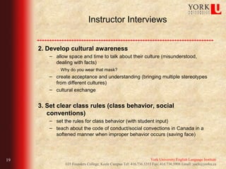Instructor Interviews


     2. Develop cultural awareness
        – allow space and time to talk about their culture (misunderstood,
          dealing with facts)
             Why do you wear that mask?
        – create acceptance and understanding (bringing multiple stereotypes
          from different cultures)
        – cultural exchange


     3. Set clear class rules (class behavior, social
        conventions)
        – set the rules for class behavior (with student input)
        – teach about the code of conduct/social convections in Canada in a
          softened manner when improper behavior occurs (saving face)




19                                                                 York University English Language Institute
               035 Founders College, Keele Campus Tel: 416.736.5353 Fax: 416.736.5908 Email: yueli@yorku.ca
 