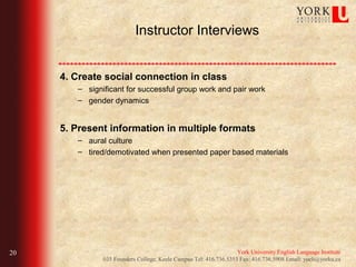 Instructor Interviews


     4. Create social connection in class
        – significant for successful group work and pair work
        – gender dynamics


     5. Present information in multiple formats
        – aural culture
        – tired/demotivated when presented paper based materials




20                                                                 York University English Language Institute
               035 Founders College, Keele Campus Tel: 416.736.5353 Fax: 416.736.5908 Email: yueli@yorku.ca
 