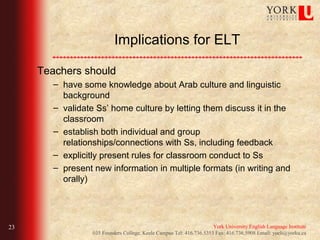 Implications for ELT

     Teachers should
        – have some knowledge about Arab culture and linguistic
          background
        – validate Ss’ home culture by letting them discuss it in the
          classroom
        – establish both individual and group
          relationships/connections with Ss, including feedback
        – explicitly present rules for classroom conduct to Ss
        – present new information in multiple formats (in writing and
          orally)




23                                                                    York University English Language Institute
                  035 Founders College, Keele Campus Tel: 416.736.5353 Fax: 416.736.5908 Email: yueli@yorku.ca
 