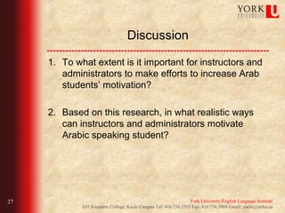 Discussion

     1. To what extent is it important for instructors and
        administrators to make efforts to increase Arab
        students’ motivation?

     2. Based on this research, in what realistic ways
        can instructors and administrators motivate
        Arabic speaking student?




27                                                               York University English Language Institute
             035 Founders College, Keele Campus Tel: 416.736.5353 Fax: 416.736.5908 Email: yueli@yorku.ca
 