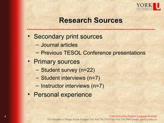 Research Sources

    • Secondary print sources
      – Journal articles
      – Previous TESOL Conference presentations
    • Primary sources
      – Student survey (n=22)
      – Student interviews (n=7)
      – Instructor interviews (n=7)
    • Personal experience


4                                                             York University English Language Institute
          035 Founders College, Keele Campus Tel: 416.736.5353 Fax: 416.736.5908 Email: yueli@yorku.ca
 