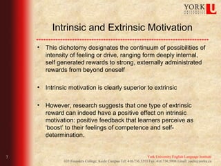Intrinsic and Extrinsic Motivation
    • This dichotomy designates the continuum of possibilities of
      intensity of feeling or drive, ranging form deeply internal,
      self generated rewards to strong, externally administrated
      rewards from beyond oneself

    • Intrinsic motivation is clearly superior to extrinsic

    • However, research suggests that one type of extrinsic
      reward can indeed have a positive effect on intrinsic
      motivation: positive feedback that learners perceive as
      ‘boost’ to their feelings of competence and self-
      determination.


7                                                                 York University English Language Institute
              035 Founders College, Keele Campus Tel: 416.736.5353 Fax: 416.736.5908 Email: yueli@yorku.ca
 