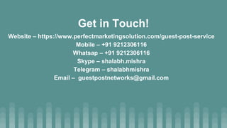 Website – https://www.perfectmarketingsolution.com/guest-post-service
Mobile – +91 9212306116
Whatsap – +91 9212306116
Skype – shalabh.mishra
Telegram – shalabhmishra
Email – guestpostnetworks@gmail.com
Get in Touch!
 