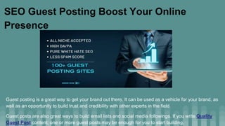 SEO Guest Posting Boost Your Online
Presence
Guest posting is a great way to get your brand out there. It can be used as a vehicle for your brand, as
well as an opportunity to build trust and credibility with other experts in the field.
Guest posts are also great ways to build email lists and social media followings. If you write Quality
Guest Post content, one or more guest posts may be enough for you to start building.
 