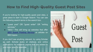 How to Find High-Quality Guest Post Sites
If you're looking for high-quality guest post sites, a
great place to start is Google Search. You can use
the following search terms in the search box:
● "guest post" OR "guest writer" OR "writing
services."
● "SEO." This will bring up websites that offer
SEO Guest Posting Service or articles on
SEO topics.
If you don't see anything relevant, try using Scholar
as well: Scholar looks at citations and online
publications for research papers that are related to
your topic area for example.
 