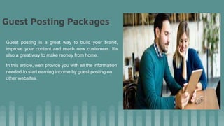 Guest Posting Packages
Guest posting is a great way to build your brand,
improve your content and reach new customers. It's
also a great way to make money from home.
In this article, we'll provide you with all the information
needed to start earning income by guest posting on
other websites.
 