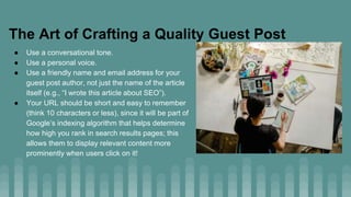 The Art of Crafting a Quality Guest Post
● Use a conversational tone.
● Use a personal voice.
● Use a friendly name and email address for your
guest post author, not just the name of the article
itself (e.g., “I wrote this article about SEO”).
● Your URL should be short and easy to remember
(think 10 characters or less), since it will be part of
Google’s indexing algorithm that helps determine
how high you rank in search results pages; this
allows them to display relevant content more
prominently when users click on it!
 