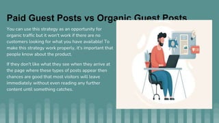 Paid Guest Posts vs Organic Guest Posts
You can use this strategy as an opportunity for
organic traffic but it won't work if there are no
customers looking for what you have available! To
make this strategy work properly, it's important that
people know about the product.
If they don't like what they see when they arrive at
the page where these types of posts appear then
chances are good that most visitors will leave
immediately without even reading any further
content until something catches.
 
