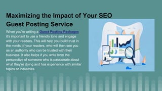 Maximizing the Impact of Your SEO
Guest Posting Service
When you're writing a Guest Posting Packages
it's important to use a friendly tone and engage
with your readers. This will help you build trust in
the minds of your readers, who will then see you
as an authority who can be trusted with their
business. It also helps if you write from the
perspective of someone who is passionate about
what they're doing and has experience with similar
topics or industries.
 