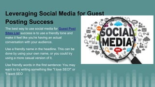 Leveraging Social Media for Guest
Posting Success
The best way to use social media for Guest Post
Sites List success is to use a friendly tone and
make it feel like you're having an actual
conversation with your audience.
Use a friendly name in the headline. This can be
done by using your own name, or you could try
using a more casual version of it.
Use friendly words in the first sentence: You may
want to try writing something like "I love SEO!" or
"I want SEO
 