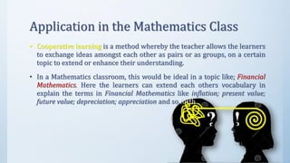 Application in the Mathematics Class
• Cooperative learning is a method whereby the teacher allows the learners
to exchange ideas amongst each other as pairs or as groups, on a certain
topic to extend or enhance their understanding.
• In a Mathematics classroom, this would be ideal in a topic like; Financial
Mathematics. Here the learners can extend each others vocabulary in
explain the terms in Financial Mathematics like inflation; present value;
future value; depreciation; appreciation and so forth.
 
