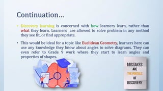 Continuation…
• Discovery learning is concerned with how learners learn, rather than
what they learn. Learners are allowed to solve problem in any method
they see fit, or find appropriate.
• This would be ideal for a topic like Euclidean Geometry, learners here can
use any knowledge they know about angles to solve diagrams. They can
even refer to Grade 9 work where they start to learn angles and
properties of shapes.
 