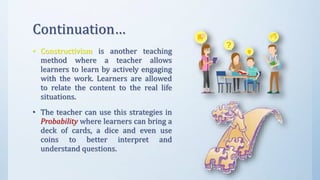 Continuation…
• Constructivism is another teaching
method where a teacher allows
learners to learn by actively engaging
with the work. Learners are allowed
to relate the content to the real life
situations.
• The teacher can use this strategies in
Probability where learners can bring a
deck of cards, a dice and even use
coins to better interpret and
understand questions.
 