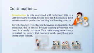 Continuation…
• Behaviourism is only concerned with behaviour, this is a
very necessary teaching method because it maintains a good
environment for productive teaching and learning to occur.
• Here the teacher rewards good behaviour and punishes bad
behaviour, this is crucial because nothing productive can
occur in a rowdy classroom. Thus maintaining peace is very
important to ensure that learners catch everything you
intend them to learn.
 