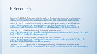 References
Bautista, I.S. (2014). Techniques and Strategies in Teaching Mathematics. Available from:
https://www.slideshare.net/assylalyssa/techniques-and-strategies-in-teaching-math
Enerst, P. (2015). Social Constructivism as a Philosophy of Mathematics. Available from:
https://www.slideshare.net/pernest/social-constructivism-as-a-philosophy-of-
mathematics?qid=4e8b58a0-968f-49fd-b18c-e1c6ba2ca2af&v=&b=&from_search=1
Guro, P. (2012). Interactive Teaching Strategies. Available from:
https://www.slideshare.net/RamzkieLumauag/interactiveteaching?qid=b622bd09-8944-41dd-
8cb8-27304f4b9406&v=&b=&from_search=2
Islam, K. (2013). Behaviourism & Structuralism. Available from:
https://www.slideshare.net/karimislam/behaviourism-structuralism?qid=28a7975c-cc27-
4c0c-82d9-30b8f75f6633&v=&b=&from_search=4
Okechoo, T. (2011). Approaches in teaching and learning Mathematics. Available from:
https://www.slideshare.net/tangyokechoo/approaches-in-teaching-and-learning-mathematics
 