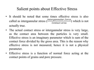 Salient points about Effective Stress
• It should be noted that some times effective stress is also
called as intergannular stress (
𝐼𝑛𝑡𝑒𝑟𝑔𝑎𝑛𝑛𝑢𝑙𝑎𝑟 𝑓𝑜𝑟𝑐𝑒
𝐶𝑜𝑛𝑡𝑎𝑐𝑡 𝑎𝑟𝑒𝑎
) which is not
actually true.
• The actual contact stress or intergannular stress is very large,
as the contact area between the particles is very small.
Effective stress is an imaginary parameter which is sum of the
contact force divided by the gross area. This is the reason why
effective stress is not measured, hence it is not a physical
parameter.
• Effective stress is a function of normal force acting at the
contact points of grains and pore pressure.
 